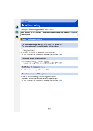 Page 325325
14. Others
Troubleshooting
First, try out the following procedures (P325–P340) .
•
The battery is exhausted.
> Charge the battery.
•If you leave the camera on, the battery will be exhausted.
>Turn the camera off frequently by using the [Economy] etc.  (P49)
•Is the linked operation of VIERA Link enabled?
>If you are not using VIERA Link, set [VIERA Link] to [OFF].  (P51)
•Insert the battery securely all the way in. (P29)
•Is a Wi-Fi connection being used for a long period of time?
The battery can...