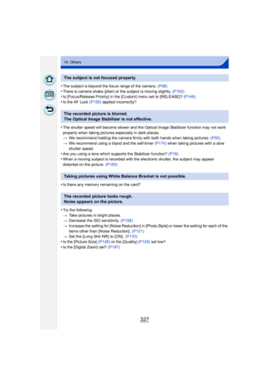 Page 327327
14. Others
•The subject is beyond the focus range of the camera. (P58)
•There is camera shake (jitter) or the subject is moving slightly.  (P192)•Is [Focus/Release Priority] in the [Custom] menu set to [RELEASE]? (P146)
•Is the AF Lock (P155) applied incorrectly?
•The shutter speed will become slower and the Optical Image Stabilizer function may not work 
properly when taking pictures especially in dark places.
>We recommend holding the camera firmly with both hands when taking pictures.  (P55)
> We...