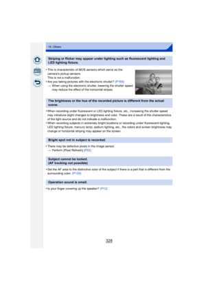 Page 328328
14. Others
•When recording under fluorescent or LED lighting fixture, etc., increasing the shutter speed 
may introduce slight changes to brightness and color. These are a result of the characteristics 
of the light source and do not indicate a malfunction.
•When recording subjects in extremely bright locations or recording under fluorescent lighting, 
LED lighting fixture, mercury lamp, sodium lighting, etc., the colors and screen brightness may 
change or horizontal striping may appear on the...