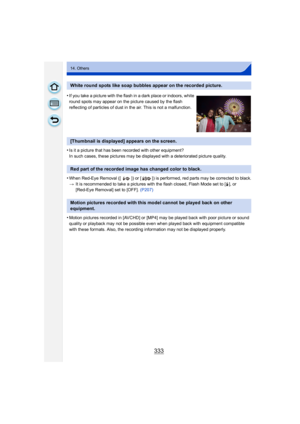 Page 333333
14. Others
•Is it a picture that has been recorded with other equipment?
In such cases, these pictures may be displayed with a deteriorated picture quality.
•When Red-Eye Removal ([ ]) or [ ]) is performed, red parts may be corrected to black.
>It is recommended to take a pictures with the flash closed, Flash Mode set to [ ‰], or 
[Red-Eye Removal] set to [OF F]. (P207)
•Motion pictures recorded in [AVCHD] or [MP4] may be played back with poor picture or sound 
quality or playback may not be possible...