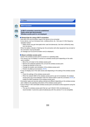 Page 334334
14. Others
∫General tips for using a Wi-Fi connection
•Use within the communication range of the device to be connected.
•Is any device, such as microwave oven, cordless phone, etc., that uses 2.4 GHz frequency 
operated nearby?
> Radio waves may get interrupted when used simultaneously. Use them sufficiently away 
from the device.
•When the battery indicator is flashing red, the connection with other equipment may not start or 
the connection may be disrupted.
(A message such as [Communication...