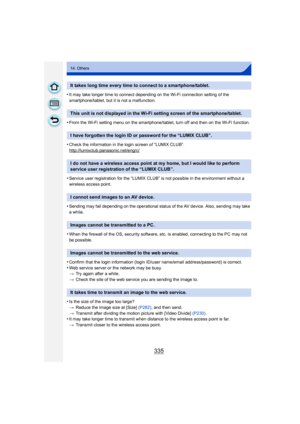 Page 335335
14. Others
•It may take longer time to connect depending on the Wi-Fi connection setting of the 
smartphone/tablet, but it is not a malfunction.
•From the Wi-Fi setting menu on the smartphone/tablet, turn off and then on the Wi-Fi function.
•Check the information in the login screen of “LUMIX CLUB”.
http://lumixclub.panasonic.net/eng/c/
•Service user registration for the “LUMIX CLUB” is not possible in the environment without a 
wireless access point.
•Sending may fail depending on the operational...