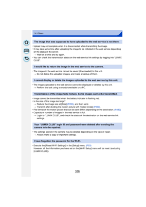 Page 336336
14. Others
•Upload may not complete when it is disconnected while transmitting the image.
•It may take some time after uploading the image to be reflected in the web service depending 
on the status of the server.
>Wait for a while and try again.
•You can check the transmission status on the web service link settings by logging into “LUMIX 
CLUB”.
•The images in the web service cannot be saved (downloaded) to this unit.
>Do not delete the uploaded images, and make a backup of them.
•The images...