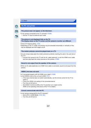 Page 337337
14. Others
•Is the camera connected to the TV correctly? (P288)
> Set the TV input to external input mode.
•Check [TV Aspect] setting.  (P50)
•Depending on the TV model, the pictures may be extended horizontally or vertically or they 
may be displayed with their edges cut off.
•Are you trying to play back the motion pictures by directly inserting the card in the card slot of 
the TV?
>Connect the camera to the TV with the AV  cable (optional), or with the HDMI micro cable, 
and then play back the...