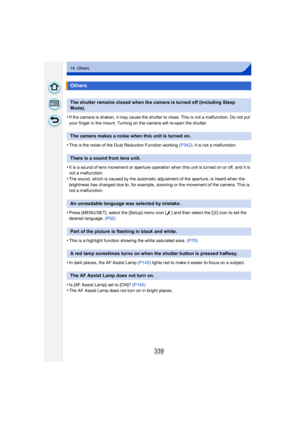 Page 339339
14. Others
•If the camera is shaken, it may cause the shutter to close. This is not a malfunction. Do not put 
your finger in the mount. Turning on the camera will re-open the shutter.
•This is the noise of the Dust Reduction Function working (P342); it is not a malfunction.
•It is a sound of lens movement or aperture operation when this unit is turned on or off, and it is 
not a malfunction.
•The sound, which is caused by the automatic adjustment of the aperture, is heard when the 
brightness has...