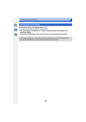Page 3636
2. Preparations before Recording
Select [Clock Set] in the [Setup] menu. (P37)
•The clock can be reset as shown in steps 5 and 6.•The clock setting is maintained for 3 months using the built-in clock battery even 
without the battery.
(Leave the charged battery in the unit for 24 hours to charge the built-in battery.)
•If the clock is not set, the correct date cannot be printed when you stamp the date on the 
pictures with [Text Stamp] or order a photo studio to print the pictures.
Changing the Clock...