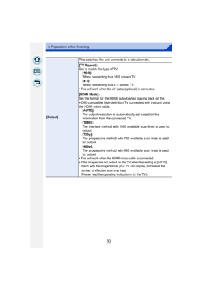 Page 5050
2. Preparations before Recording
[Output]
This sets how the unit connects to a television etc.
[TV Aspect]:
Set to match the type of TV.[16:9]:
When connecting to a 16:9 screen TV.
[4:3]:
When connecting to a 4:3 screen TV.
•
This will work when the AV cable (optional) is connected.
[HDMI Mode]:
Set the format for the HDMI output when playing back on the 
HDMI compatible high-definition TV connected with this unit using 
the HDMI micro cable.
[AUTO]:
The output resolution is automatically set based on...