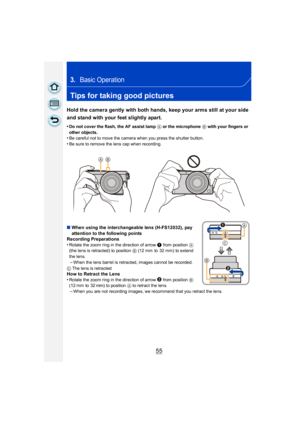 Page 5555
3.Basic Operation
Tips for taking good pictures
Hold the camera gently with both hands, keep your arms still at your side 
and stand with your feet slightly apart.
•Do not cover the flash, the AF assist lamp A or the microphone B with your fingers or 
other objects.
•Be careful not to move the camera when you press the shutter button.
•Be sure to remove the lens cap when recording.
∫ When using the interchangeable lens (H-FS12032), pay 
attention to the following points
Recording Preparations
•
Rotate...