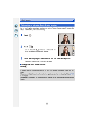Page 5959
3. Basic Operation
Just by touching the subject you want as your point of focus, the camera will focus on the 
subject and take the picture automatically.
∫To cancel the Touch Shutter function
Touch [ ] .
•
If shooting with the touch shutter fails, the AF area turns red and disappears. In that case, try 
again.
•Measurement of brightness is performed on the spot touched when the [Metering Mode]  (P161) 
is set to [ ].
At the edge of the screen, the metering may be affected by the brightness around the...