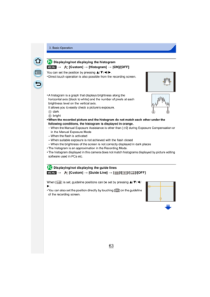 Page 6363
3. Basic Operation
Displaying/not displaying the histogram
You can set the position by pressing 3/4/2/1.
•Direct touch operation is also possible from the recording screen.
•A histogram is a graph that displays brightness along the 
horizontal axis (black to white) and the number of pixels at each 
brightness level on the vertical axis.
It allows you to easily check a picture’s exposure.
A dark
B bright
•When the recorded picture and the histogram do not match each other under the 
following...