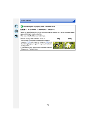 Page 7070
3. Basic Operation
Displaying/not displaying white saturated areas
[MENU] > [Custom]  > [Highlight]  > [ON]/[OFF]
When the Auto Review function is activated or when playing back, white saturated areas 
appear blinking in black and white.
This does not affect the recorded image.
•
If there are any white saturated areas, we 
recommend compensating the exposure towards 
negative  (P157) referring to the histogram  (P63) and 
then taking the picture again. It may result in a better 
quality picture.
•This...