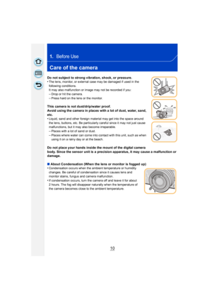 Page 1010
1.Before Use
Care of the camera
Do not subject to strong vibration, shock, or pressure.
•The lens, monitor, or external case may be damaged if used in the 
following conditions.
It may also malfunction or image may not be recorded if you:
–Drop or hit the camera.
–Press hard on the lens or the monitor.
This camera is not dust/drip/water proof.
Avoid using the camera in places with a lot of dust, water, sand, 
etc.
•
Liquid, sand and other foreign material may get into the space around 
the lens,...