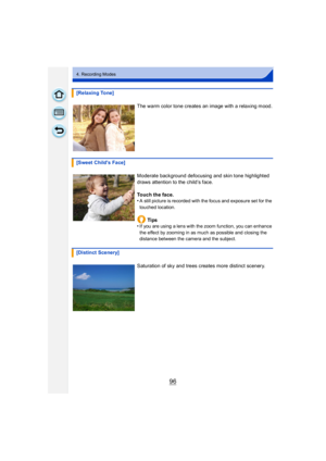 Page 9696
4. Recording Modes
[Relaxing Tone]The warm color tone creates an image with a relaxing mood.
[Sweet Childs Face] Moderate background defocusing and skin tone highlighted 
draws attention to the child’s face.
Touch the face.
•
A still picture is recorded with the focus and exposure set for the 
touched location.
Ti ps
•If you are using a lens with the zoom function, you can enhance 
the effect by zooming in as much as possible and closing the 
distance between the camera and the subject.
[Distinct...