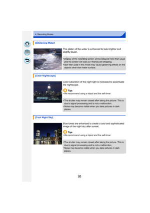 Page 9898
4. Recording Modes
[Glistening Water]The glisten of the water is enhanced to look brighter and 
slightly bluish.
•
Display of the recording screen will be delayed more than usual 
and the screen will look as if frames are dropping.
•Star filter used in this mode may cause glistening effects on the 
objects other than water surface.
[Clear Nightscape]
Color saturation of the night light is increased to accentuate 
the nightscape.Ti ps
•
We recommend using a tripod and the self-timer.
•The shutter may...