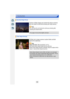 Page 100100
4. Recording Modes
[Handheld Night Shot]Capture multiple images and combine the data to minimize 
blur and noise for hand-held shooting with night scenery.Ti ps
•
Do not move the unit during the continuous shooting after 
pressing the shutter button.
•The angle of view will be slightly narrower.
[Clear Night Portrait]
Fill flash and a longer exposure capture better portraits 
against the nightscape.Ti ps
•
Open the flash. (You can set to [ ].)
•We recommend using a tripod and the self-timer.•When...