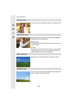 Page 101101
3. Recording Modes
[Relaxing Tone]The warm color tone creates an image with a relaxing mood.
[Sweet Child's Face]Moderate background defocusing and skin tone highlighted 
draws attention to the child’s face.
Touch the face.
•
A still picture is recorded with the focus and exposure set for  the 
touched location.
Tips
•If you are using a lens with the zoom function, you can enhance  
the effect by zooming in as much as possible and closing the 
distance between the camera and the subject....