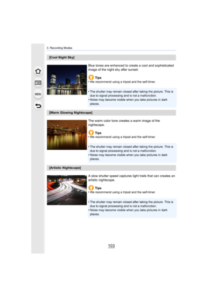Page 103103
3. Recording Modes
[Cool Night Sky]Blue tones are enhanced to create a cool and sophisticated 
image of the night sky after sunset.Tips
•
We recommend using a tripod and the self-timer.
•The shutter may remain closed after taking the picture. This is  
due to signal processing and is not a malfunction.
•Noise may become visible when you take pictures in dark 
places.
[Warm Glowing Nightscape]
The warm color tone creates a warm image of the 
nightscape.Tips
•
We recommend using a tripod and the...
