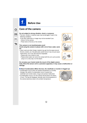 Page 1212
1.  Before Use
Care of the camera
Do not subject to strong vibration, shock, or pressure.
•The lens, monitor, or external case may be damaged if used in t he 
following conditions.
It may also malfunction or image may not be recorded if you:
–Drop or hit the camera.–Press hard on the lens or the monitor.
This camera is not dust/drip/water proof.
Avoid using the camera in places with a lot of dust, water, san d, 
etc.
•
Liquid, sand and other foreign material may get into the space around 
the lens,...