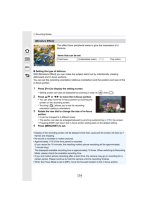 Page 1143. Recording Modes
114
This effect blurs peripheral areas to give the impression of a 
diorama.
∫ Setting the type of defocus
With [Miniature Effect] you can make the subject stand out by i ntentionally creating 
defocused and in-focus portions.
You can set the recording orientation (defocus orientation) and  the position and size of the 
in-focus portion.
1Press [Fn1] to display the setting screen.
•
Setting screen can also be displayed by touching in order of [ ] then [ ].
2Press  3/4  or  2/1 to move...