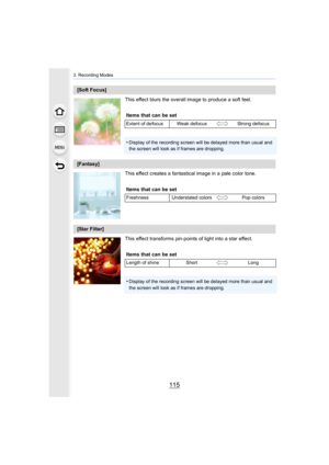 Page 115115
3. Recording Modes
This effect blurs the overall image to produce a soft feel.
This effect creates a fantastical image in a pale color tone.
This effect transforms pin-points of light into a star effect.
[Soft Focus]Items that can be set
Extent of defocus Weak defocus Strong defocus
•Display of the recording screen will be delayed more than usual  and 
the screen will look as if frames are dropping.
[Fantasy]
Items that can be set
Freshness Understated colors Pop colors
[Star Filter]
Items that can...