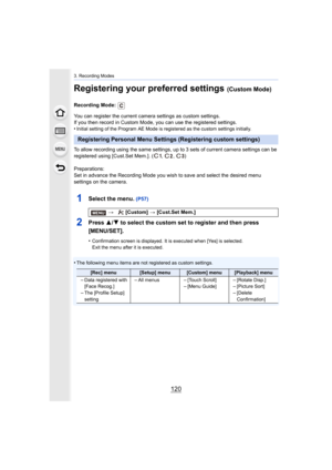 Page 1203. Recording Modes
120
Registering your preferred settings (Custom Mode)
Recording Mode: 
You can register the current camera settings as custom settings.
If you then record in Custom Mode, you can use the registered s ettings.
•
Initial setting of the Program AE Mode is registered as the cus tom settings initially.
To allow recording using the same settings, up to 3 sets of current camera settings can be 
registered using [Cust.Set Mem.]. ( ,  ,  )
Preparations:
Set in advance the Recording Mode you...