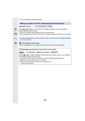Page 145145
5. Focus and Brightness (Exposure) Settings
Applicable modes: 
When [š], [ ], [ Ø], or [ ] in Auto Focus Mode  is selected, you can change the 
position and size of the AF area.
•
Perform the operation after canceling the touch shutter functio n.
•When setting with touch operation, set [Touch AF] in [Touch Settings] of the [Custom] menu to [AF].
•The spot metering target can also be moved to match the AF area  when the [Metering Mode] 
(P165)  is set to [ ].
Not available in these cases:
•
When using...