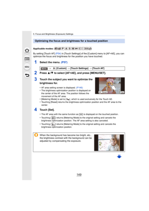 Page 149149
5. Focus and Brightness (Exposure) Settings
Applicable modes: 
By setting [Touch AF] (P54) in [Touch Settings] of the [Custom] menu to [AF+AE], you can 
optimize the focus and brightness for the position you have tou ched.
1Select the menu. (P57)
2Press 3/4 to select [AF+AE], and press [MENU/SET].
3Touch the subject you want to optimize the 
brightness for.
•AF area setting screen is displayed.  (P146)•The brightness optimization position is displayed on 
the center of the AF area. The position...