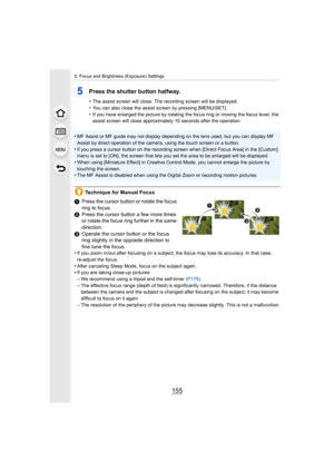 Page 155155
5. Focus and Brightness (Exposure) Settings
5Press the shutter button halfway.
•The assist screen will close. The recording screen will be displayed.
•You can also close the assist screen by pressing [MENU/SET].•If you have enlarged the picture by rotating the focus ring or moving the focus lever, the 
assist screen will close approximately 10 seconds after the operation.
•MF Assist or MF guide may not display depending on the lens use d, but you can display MF 
Assist by direct operation of the...