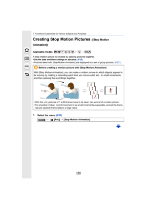 Page 1807. Functions Customized for Various Subjects and Purposes
180
Creating Stop Motion Pictures ([Stop Motion 
Animation])
Applicable modes: 
A stop motion picture is created by splicing pictures together.
•
Set the date and time settings in advance.  (P36)
•Pictures taken with [Stop Motion Animation] are displayed as a set of group pictures. (P231)
1Select the menu. (P57)
Before creating a motion picture with [Stop Motion Animation]
With [Stop Motion Animation], you can make a motion picture in which...