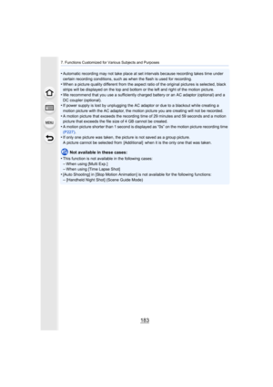 Page 183183
7. Functions Customized for Various Subjects and Purposes
•Automatic recording may not take place at set intervals because recording takes time under 
certain recording conditions, such as when the flash is used fo r recording.
•When a picture quality different from the aspect ratio of the original pictures is selected, black 
strips will be displayed on the top and bottom or the left and  right of the motion picture.
•We recommend that you use a sufficiently charged battery or an  AC adaptor...