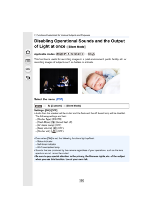 Page 1867. Functions Customized for Various Subjects and Purposes
186
Disabling Operational Sounds and the Output 
of Light at once 
([Silent Mode])
Applicable modes: 
This function is useful for recording images in a quiet environment, public facility, etc. or 
recording images of subjects such as babies or animals.
Select the menu. (P57)
Settings: [ON]/[OFF]
•Audio from the speaker will be muted and the flash and the AF A ssist lamp will be disabled.
The following settings are fixed.
–[Shutter Type]:...