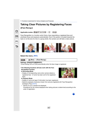 Page 187187
7. Functions Customized for Various Subjects and Purposes
Taking Clear Pictures by Registering Faces 
([Face Recog.])
Applicable modes: 
Face Recognition is a function which finds a face resembling a registered face and 
prioritizes focus and exposure automatically. Even if the perso n is located towards the 
back or on the end of a line in a group photo, the camera can s till take a clear picture.
Select the menu. (P57)
Settings: [ON]/[OFF]/[MEMORY]
•[Face Recog.] will turn [ON] automatically when...