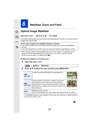 Page 195195
8.  Stabilizer, Zoom and Flash
Optical Image Stabilizer
Applicable modes: 
The camera detects jitter during recording and automatically corrects it, so you can record 
images with reduced jitter.
•
When using an optional interchangeable lens with an O.I.S. swit ch, it is possible to set to 
enable the Optical Image Stabilizer by switching the O.I.S. swi tch on the lens to [ON].
(At the time of purchase, it is initially set to [ ].)
∫ Setting the Stabilizer in the [Rec] menu
1Select the menu. (P57)...