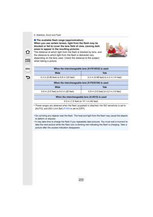 Page 205205
8. Stabilizer, Zoom and Flash
∫The available flash range (approximation)
When you use certain lenses, light from the flash may be 
blocked or fail to cover the lens field of view, causing dark 
areas to appear in the resulting pictures.
The distance at which light from the flash is blocked by lens, and 
the distance to which light from the flash is delivered vary 
depending on the lens used. Check the distance to the subject 
when taking a picture.
•
These ranges are obtained when the flash...