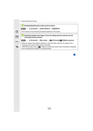 Page 215215
9. Recording Motion Pictures
Enabling/disabling the motion picture button>  [Custom]  > [Video Button] >  [ON]/[OFF]
•
This function is for preventing accidental operation of the but ton.
Switching between the angle of view for taking pictures and the  one for 
recording motion pictures
>  [Custom]  > [Rec Area]  > [! ]
 (Picture)/[ ]  (Motion picture)
•
When the aspect ratio setting is different in still and motion  pictures, the angle of view 
changes at the start of motion picture recording.
When...
