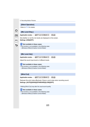 Page 225225
9. Recording Motion Pictures
•Refer to P119 for details.
Applicable modes: 
Set whether or not the mic levels are displayed on the screen.
Settings: [ON]/[OFF]
Not available in these cases:
•
This function is not available in the following case:–[Miniature Effect] (Creative Control Mode)
Applicable modes: 
Adjust the sound input level to 4 different levels.
Not available in these cases:
•
This function is not available in the following case:
–[Miniature Effect] (Creative Control Mode)
Applicable...