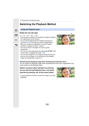 Page 229229
10. Playing Back and Editing Images
Switching the Playback Method
Using the Playback Zoom
Rotate the rear dial right.
1 k 2k 4k 8k 16k
•If the rear dial is rotated to the left after the image is enla rged, 
the magnification will be reduced.
•You can also enlarge/reduce the image by pinching out/
pinching in  (P53) on the part you want to enlarge/reduce.
•When you change the magnification, the zoom position 
indication  A appears for about 1 second.
•The more a picture is enlarged, the more its...