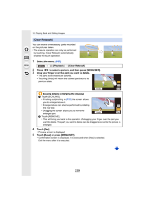 Page 239239
10. Playing Back and Editing Images
You can erase unnecessary parts recorded 
on the pictures taken.
•
The erasure operation can only be performed 
by touching. [Clear Retouch]  automatically 
enables the touch operation.
1Select the menu. (P57)
2Press 2/1  to select a picture, and then press [MENU/SET].
3Drag your finger over the part you want to delete.
•The parts to be erased are colored.
•Touching [Undo] will return the colored part back to its 
previous state.
4Touch  [Set].
•Preview screen is...