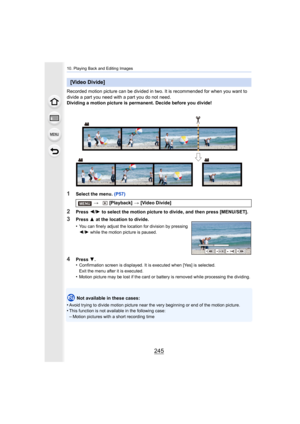 Page 245245
10. Playing Back and Editing Images
Recorded motion picture can be divided in two. It is recommended for when you want to 
divide a part you need with a part you do not need.
Dividing a motion picture is permanent. Decide before you divid e!
1Select the menu. (P57)
2Press 2/1  to select the motion picture to divide, and then press [MENU/S ET].
Not available in these cases:
•
Avoid trying to divide motion pi cture near the very beginning or end of the motion picture.•This function is not available in...