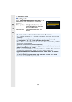 Page 259259
11. Using the Wi-Fi function
∫Describing method
When  “select [Select a destination from History]” , etc. 
is described in a step, perform any of the following 
operations.
•
The camera cannot be used to connect to a public wireless LAN c onnection.•Use a IEEE802.11b, IEEE802.11g or IEEE802.11n compatible device  when using a wireless 
access point.
•We strongly recommend that you set an encryption to maintain in formation security.•It is recommended to use a fully charged battery when sending...