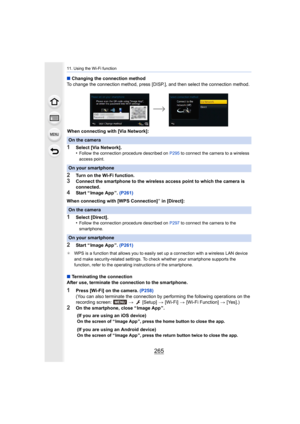 Page 265265
11. Using the Wi-Fi function
∫Changing the connection method
To change the connection method, p ress [DISP.], and then select  the connection method.
When connecting with [Via Network]:
1Select [Via Network].
•Follow the connection procedure described on  P295 to connect the camera to a wireless 
access point.
2Turn on the Wi-Fi function.3Connect the smartphone to the wireless access point to which th e camera is 
connected.
4Start “ Image App ”.  (P261)
When connecting with [WPS Connection]
¢ in...