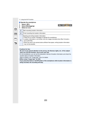 Page 269269
11. Using the Wi-Fi function
∫Operate the smartphone
1Select  [ ].2Select [Geotagging].
3Select an icon.
•
Cautions for Use:
Be sure to pay special attention to the privacy, the likeness r ights, etc. of the subject 
when you use this function. Use at your own risk.
•On the smartphone, you can set the acquisition interval of location information and check the 
transfer status of location information.
Refer to [Help] in the “ Image App ” menu for details.
•(When using “ Image App ” for iOS)
If you...