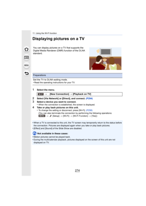 Page 27411. Using the Wi-Fi function
274
Displaying pictures on a TV
1Select the menu.
2Select [Via Network] or [Direct], and connect. (P294)
3Select a device you want to connect.
•When the connection is established, the screen is displayed.
4Take or play back pictures on this unit.
•To change the setting or disconnect, press [Wi-Fi].  (P258)
(You can also terminate the connection by performing the follow ing operations:
>   [Setup] > [Wi-Fi] > [Wi-Fi Function] > [Yes] )
•When a TV is connected to this unit, the...