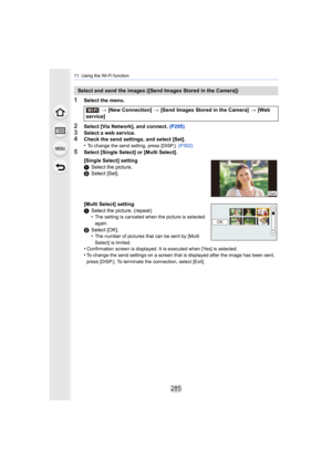 Page 285285
11. Using the Wi-Fi function
1Select the menu.
2Select [Via Network], and connect. (P295)3Select a web service.4Check the send settings, and select [Set].
•To change the send setting, press [DISP.].  (P302)
5Select [Single Select] or [Multi Select].
Select and send the images ([Send Images Stored in the Camera])
> [New Connection]  > [Send Images Stored in the Camera]  > [Web 
service]
[Single Select] setting
1 Select the picture.
2 Select [Set].
[Multi Select] setting
1 Select the picture. (repeat)...