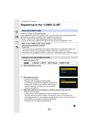 Page 289289
11. Using the Wi-Fi function
Registering to the “LUMIX CLUB”
Acquire a “LUMIX CLUB” login ID (free).
If you register this unit to the “LUMIX CLUB”, you can synchronize images between the 
devices you are using, or transfer these images to web services .
Use the “LUMIX CLUB” when uploading pictures to web services.
•
You can set the same “LUMIX CLUB” login ID for this unit and a  smartphone. (P292)
1Select the menu.  (P57)
2Select [Set/Add Account].
3Select [New account].
•Connect to the network....