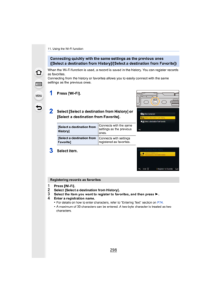 Page 29811. Using the Wi-Fi function
298
When the Wi-Fi function is used, a record is saved in the history. You can register records 
as favorites.
Connecting from the history or f avorites allows you to easily connect with the same 
settings as the previous ones.
1Press [Wi-Fi].
2Select [Select a destination from History] or 
[Select a destination from Favorite].
3Select item.
1Press [Wi-Fi].2Select [Select a destination from History].
3Select the item you want to register to favorites, and then pre ss 1.4Enter...