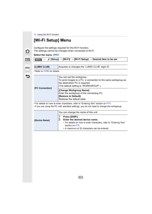 Page 303303
11. Using the Wi-Fi function
[Wi-Fi Setup] Menu
Configure the settings required for the Wi-Fi function.
The settings cannot be changed when connected to Wi-Fi.
Select the menu. (P57)
•
Refer to P289 for details.
•For details on how to enter characters, refer to “Entering Text” section on  P74.•If you are using the PC with standard settings, you do not need  to change the workgroup.
> [Setup]  > [Wi-Fi]  > [Wi-Fi Setup]  > Desired item to be set
[LUMIX CLUB]Acquires or changes the “LUMIX CLUB” login...