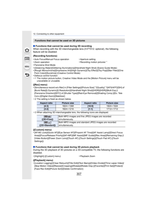 Page 307307
12. Connecting to other equipment
∫Functions that cannot be used during 3D recording
When recording with the 3D interchangeable lens (H-FT012: optional), the following 
feature will be disabled:
(Recording functions)
•
Panorama Shot Mode
•[Glistening Water]/[Glittering Illuminations]/[Handheld Night S hot] (Scene Guide Mode)•[Rough Monochrome]/[Impressive Art]/[High Dynamic]/[Toy Effect] /[Toy Pop]/[Star Filter]/[One 
Point Color]/[Sunshine] (Creative Control Mode)
•Defocus control function
¢ 1 The...