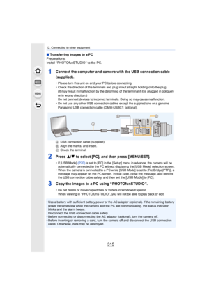 Page 315315
12. Connecting to other equipment
∫Transferring images to a PC
Preparations:
Install “ PHOTOfunSTUDIO ” to the PC.
1Connect the computer and camera with the USB connection cable 
(supplied).
•Please turn this unit on and your PC before connecting.•Check the direction of the terminals and plug in/out straight h olding onto the plug.
(It may result in malfunction by the deforming of the terminal  if it is plugged in obliquely 
or in wrong direction.)
Do not connect devices to incorrect terminals. Doing...