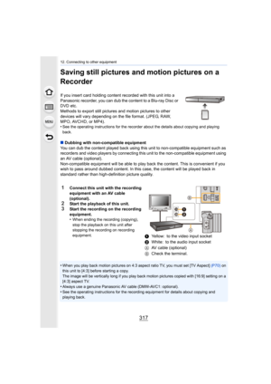 Page 317317
12. Connecting to other equipment
Saving still pictures and motion pictures on a 
Recorder
If you insert card holding content recorded with this unit into a 
Panasonic recorder, you can dub the content to a Blu-ray Disc o r 
DVD etc.
Methods to export still pictures  and motion pictures to other 
devices will vary depending on the file format. (JPEG, RAW, 
MPO, AVCHD, or MP4).
•
See the operating instructions for the recorder about the detai ls about copying and playing 
back.
∫ Dubbing with...
